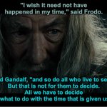 Gandalf Speaking to Frodo | "I wish it need not have happened in my time," said Frodo. "So do I," said Gandalf, "and so do all who live to see such times.
But that is not for them to decide.
All we have to decide
is what to do with the time that is given us." | image tagged in gandalf in moria | made w/ Imgflip meme maker