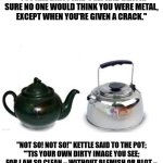 the pot that called the kettle black | "OHO!" SAID THE POT TO THE KETTLE;
"YOU ARE DIRTY AND UGLY AND BLACK!
SURE NO ONE WOULD THINK YOU WERE METAL,
EXCEPT WHEN YOU'RE GIVEN A CRACK."; "NOT SO! NOT SO!" KETTLE SAID TO THE POT;
"'TIS YOUR OWN DIRTY IMAGE YOU SEE;
FOR I AM SO CLEAN – WITHOUT BLEMISH OR BLOT –
THAT YOUR BLACKNESS IS MIRRORED IN ME." | image tagged in the pot that called the kettle black | made w/ Imgflip meme maker