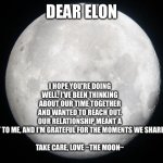 Dear elon | I HOPE YOU'RE DOING WELL. I'VE BEEN THINKING ABOUT OUR TIME TOGETHER AND WANTED TO REACH OUT. OUR RELATIONSHIP MEANT A LOT TO ME, AND I'M GRATEFUL FOR THE MOMENTS WE SHARED.
 
TAKE CARE, LOVE ~THE MOON~; DEAR ELON | image tagged in full moon,first,love,of,any,science | made w/ Imgflip meme maker