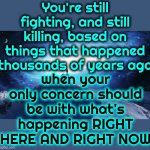 The Human Race.  Why Do We Call It A Race?  It's NOT A Competition! | You're still fighting, and still killing, based on things that happened thousands of years ago; when your only concern should be with what's happening RIGHT HERE AND RIGHT NOW | image tagged in spirituality,what the hell is wrong with you people,genie what the hell is up with that anyway,human race,human stupidity,memes | made w/ Imgflip meme maker