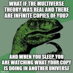 Philosoraptor Meme | WHAT IF THE MULTIVERSE THEORY WAS REAL AND THERE ARE INFINITE COPIES OF YOU? AND WHEN YOU SLEEP, YOU ARE WATCHING WHAT YOUR COPY IS DOING IN ANOTHER UNIVERSE | image tagged in memes,philosoraptor | made w/ Imgflip meme maker