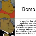 Big Brain | Bomb; a container filled with explosive, incendiary material, smoke, gas, or other destructive substance, designed to explode on impact or when detonated by a time mechanism, remote-control device, or lit fuse. | image tagged in memes,tuxedo winnie the pooh,bomb,funny | made w/ Imgflip meme maker