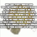 just understand, for once. | WHY CANT PEOPLE UNDERSTAND THIS? THEY ALWAYS SAY, UPVOTE BEGGING IS FINE, UPVOTE BEGGING IS OK, AND THE ANTI UPVOTE BEGGARS ARE STUPID. REALLY? BECAUSE YOU UPVOTE BEG, THERE WILL BE LESS AND LESS GOOD MEMES TO LAUGH AT ON THE FRONT PAGES. INSTEAD OF ACTUALLY COMING ON HERE TO MAKE PEOPLE LAUGH, PEOPLE WOULD RATHER SEE A VARIABLE ON ATTACHED TO YOUR ACCOUNT GO UP. WHAT A SHAME. | image tagged in emoji laying on the floor,memes | made w/ Imgflip meme maker