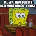 lonely, i´m mr. lonely | ME WAITING FOR MY DATE WHO DOESN´T EXIST: | image tagged in sponge bob | made w/ Imgflip meme maker