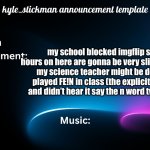 kyle_stickman announcement | my school blocked imgflip so my hours on here are gonna be very slim. anyways, my science teacher might be deaf. she played FE!N in class (the explicit version) and didn’t hear it say the n word twice lmao | image tagged in kyle_stickman announcement | made w/ Imgflip meme maker