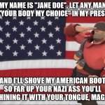 My American Boot in your mysogynist a**!! | MY NAME IS "JANE DOE". LET ANY MAN SAY "YOUR BODY MY CHOICE" IN MY PRESENCE; AND I'LL SHOVE MY AMERICAN BOOT SO FAR UP YOUR NAZI ASS YOU'LL BE SHINING IT WITH YOUR TONGUE, MAGGOT! | image tagged in soldier tf2 | made w/ Imgflip meme maker