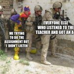 for real | EVERYONE ELSE WHO LISTENED TO THE TEACHER AND GOT AN A+; ME TRYING TO DO THE ASSIGNMENT BUT I  DIDN'T LISTEN | image tagged in army clown | made w/ Imgflip meme maker