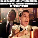 We will get right on that | MY CO-WORKERS AND I AFTER PROMISING A
CUSTOMER WE WILL FORWARD THEIR FEEDBACK 
TO THE PROPER TEAM | image tagged in memes,good fellas hilarious | made w/ Imgflip meme maker