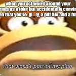 that wasn't supposed to happen | when you act weird around your friends as a joke but accidentally convince then that you're  g[_]y, a pdf file and a furry | image tagged in that wasn't part of my plan | made w/ Imgflip meme maker