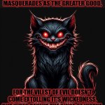 And the purveyors of wickedness expound their virtues. | BEWARE THE EVIL THAT MASQUERADES AS THE GREATER GOOD, FOR THE VILEST OF EVIL DOESN'T COME EXTOLLING IT'S WICKEDNESS, BUT HIDES BEHIND THE GUISE OF VIRTUE. | image tagged in demon cat,evil,good,devil in disguise | made w/ Imgflip meme maker