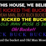 Old Man Mose is dead | HE KICKED THE BUCKET; YEAH MAN, BUCK BUCK BUCKET; HE KICKED THE BUCKET; AND OLD MAN MOSE IS DEAD; Oh! Bucket! B U C K   B U C K   B U C K E T ! He kicked the bucket and Old Man Mose is dead | image tagged in in this house we believe,eddy duchin,ol' man mose,fallout | made w/ Imgflip meme maker