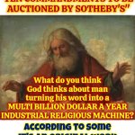 Absolutely NOTHING Is Sacred If It'll Turn A Profit | "The oldest known stone tablet of the
TEN COMMANDMENTS TO BE AUCTIONED BY SOTHEBY'S"; What do you think God thinks about man turning his word into a
MULTI BILLION DOLLAR A YEAR INDUSTRIAL RELIGIOUS MACHINE? According to some it's an original work so what percentage does the proclaimed author get? Funny how rich some men get USING god | image tagged in god,god religion universe,religions,blasphemy,hypocrites,memes | made w/ Imgflip meme maker