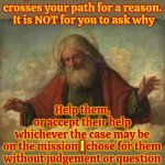 Has Anyone Ever Read The Holy Books All The Way Through Or Does EVERYBODY Just Hunt And Peck For Justification? | I; I send EVERYONE that crosses your path for a reason.  It is NOT for you to ask why; Help them,
or accept their help

whichever the case may be
on the mission I chose for them without judgement or question; I; Then QUIETLY continue on your mission | image tagged in god,god religion universe,religion,bible,hunt and peck,memes | made w/ Imgflip meme maker