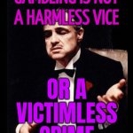 Gambling Is Not A Harmless Vice; Or A Victimless Crime | GAMBLING IS NOT
A HARMLESS VICE; OR A
VICTIMLESS
CRIME | image tagged in godfather,the godfather,quotes,gambling,drugs,prostitution | made w/ Imgflip meme maker