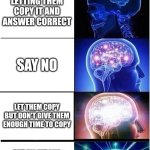 Unless it's your friend asking to copy | POV: SOMEONE ASKS TO COPY YOUR TEST; LETTING THEM COPY IT AND ANSWER CORRECT; SAY NO; LET THEM COPY BUT DON'T GIVE THEM ENOUGH TIME TO COPY; PUT ALL WRONG ANSWERS AND CORRECT YOURS WHEN THEY TURN THEIRS IN | image tagged in memes,expanding brain,school,test | made w/ Imgflip meme maker