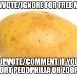 will this trigger fun stream? | DOWNVOTE/IGNORE FOR FREE MONEY; UPVOTE/COMMENT IF YOU SUPPORT PEDOPHILIA OR ZOOPHILIA | image tagged in pls downvote,pls,potato,fun stream | made w/ Imgflip meme maker