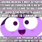 Ladybird Lu be like | LEUKEMIA MCDEVIL'S MOST BETRAYED QUOTES AND SAY CURRICULUM IS NO BETTER THAN LADYBIRD LU (LU AND THE BALLY BUNCH):; WHY SHOULD THE RED TEETH BANDITS AND I WOULD WANT TO TEAM UP WITH THAT; STUPID LITTLE F**KING PIPSQUEAK. SHE IS A DISOBEDIENT LITTLE $H!T BUT YOU NO BETTER THAN HER | image tagged in ladybird lu be like,lu and the bally bunch,mason velez,meme,curriculum,quotes | made w/ Imgflip meme maker