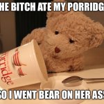 Porridge | THE BITCH ATE MY PORRIDGE; SO I WENT BEAR ON HER ASS | image tagged in someone's been eating my porridge | made w/ Imgflip meme maker