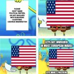 We literally didn´t listen to anything he asked for. | NOPE. I HAVE A BETTER IDEA. PLEASE DON´T MAKE POLITICAL PARTIES, OR GET INVOLVED WITH EUROPEAN COUNTRIES.
-GEORGE WASHINGTON; LETS GET INVOLVED IN MOST EUROPEAN WARS! LETS MAKE 2 POLITICAL PARTIES, AND MAKE SURE THE OTHER ONES NEVER HAVE A CHANCE! | image tagged in spongebob burning paper | made w/ Imgflip meme maker