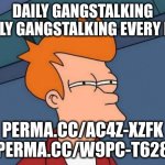 Daily Gang Stalking #flushyourmeds Scott Barry ; | DAILY GANGSTALKING
DAILY GANGSTALKING EVERY DAY; PERMA.CC/AC4Z-XZFK
PERMA.CC/W9PC-T628 | image tagged in memes,futurama fry,conspiracy theory,1984,police state | made w/ Imgflip meme maker