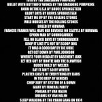 Soundtrack template | MORNING GLORY BY OASIS 
DONT LOOK BACK IN ANGER BY OASIS
WICKED GARDEN BY STONE TEMPLE PILOTS
BIG BANG BABY BY STONE TEMPLE PILOTS
1979 BY THE SMASHING PUMPKINS 
BULLET WITH BUTTERFLY WINGS BY THE SMASHING PUMPKINS 
BORN IN THE U.S.A BY BRUCE SPRINGSTEEN
GLORY DAYS BY BRUCE SPRINGSTEEN 
START ME UP BY THE ROLLING STONES 
WILD HORSES BY THE ROLLING STONES
BREED BY NIRVANA
FRANCIS FRAMER WILL HAVE HER REVENGE ON SEATTLE BY NIRVANA
SPOON MAN BY SOUNDGARDEN
FELL ON BLACK DAYS BY SOUNDGARDEN
DROP IT LIKE IT’S HOT BY SCOOP DOG
IT WAS A GOOD DAY BY ICE CUBE
GET GET DOWN BY PAUL JOHNSON
WHERE’S YOUR HEAD AT BY BASEMENT JAXX
LET HER CRY BY HOOTIE AND THE BLOWFISH
BUDDY HOLLY BY WEEZER
SAY IT AIN’T SO BY WEEZER
PLASTER CASTS OF EVERYTHING BY LIARS
IN TOO DEEP BY GENESIS
CHOP SUEY BY SYSTEM OF A DOWN
GIANT BY FUNERAL PARTY 
PANANA BY VAN HALEN
DREAMS BY VAN HALEN
SLEEP WALKING BY THE CHAIN GANG ON 1974
THE SET UP BY FAVORED NATIONS 
AMERICAN IDIOT BY GREEN DAY
BOULEVARD OF BROKEN DREAMS BY GREEN DAY | image tagged in soundtrack template,fun,video games | made w/ Imgflip meme maker