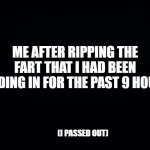 Passed gas | ME AFTER RIPPING THE FART THAT I HAD BEEN HOLDING IN FOR THE PAST 9 HOURS:; (I PASSED OUT) | image tagged in black background,funny,fun,funny memes,goofy,lol so funny | made w/ Imgflip meme maker