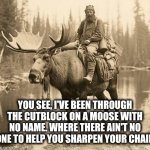 Moose logger | YOU SEE, I'VE BEEN THROUGH THE CUTBLOCK ON A MOOSE WITH NO NAME. WHERE THERE AIN'T NO ONE TO HELP YOU SHARPEN YOUR CHAIN | image tagged in moose back | made w/ Imgflip meme maker