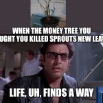 Life, uh finds a way | WHEN THE MONEY TREE YOU THOUGHT YOU KILLED SPROUTS NEW LEAVES.. LIFE, UH, FINDS A WAY | image tagged in life uh finds a way | made w/ Imgflip meme maker