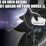 give miss circle an oreo before she burns your house down!!! :3 | GIVE ME AN OREO BEFORE; I COMMIT ARSON ON YOUR HOUSE :3 | image tagged in funny memes,meme,lol,oh wow are you actually reading these tags,wow,good | made w/ Imgflip meme maker