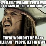 confused dafuq jack sparrow what | NOW, IF THE "TOLERANT" PEOPLE WERE TREATED THE SAME BY THE "INTOLERANT" PEOPLE, THERE WOULDN'T BE MANY "TOLERANT" PEOPLE LEFT IN A WEEK. | image tagged in confused dafuq jack sparrow what | made w/ Imgflip meme maker