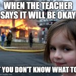 relatable | WHEN THE TEACHER SAYS IT WILL BE OKAY; BUT YOU DON'T KNOW WHAT TO DO | image tagged in memes,disaster girl | made w/ Imgflip meme maker