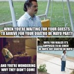 Sad Pablo Escobar | WHEN YOU’RE WAITING FOR YOUR GUESTS TO ARRIVE FOR YOUR QUATRO DE MAYO PARTY; UNTIL YOU REALIZE IT’S SUPPOSED TO BE CINCO DE MAYO, NOT QUATRO DE MAYO; AND YOU’RE WONDERING WHY THEY DIDN’T COME | image tagged in memes,sad pablo escobar | made w/ Imgflip meme maker