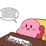 Kirby talks to Nintendo about an ALL New Kirby Game | Hiiii! Kirby here, I wanna say, my Games keep GETTING BETTER! Nintendo, maybe we should work on a New Kirby Game! Maybe a Remake of My First Adventure? My Second Adventure? Maybe a All New 2D, 2.5D, or 3D Game? Maybe i might get to join development of a New super Smash Bros. Game! Alright, See Ya! Kirby's Desk | image tagged in kirby on the phone,kirby | made w/ Imgflip meme maker