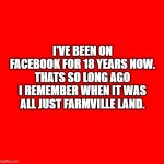 farmville plus old age on facebook | I'VE BEEN ON FACEBOOK FOR 18 YEARS NOW. THATS SO LONG AGO I REMEMBER WHEN IT WAS ALL JUST FARMVILLE LAND. | image tagged in red square,farmville,facebook,oldage | made w/ Imgflip meme maker