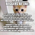 stop upvote begging | UPVOTE BEGGERS BE LIKE:; "UPVOTE FOR FREE MONEY AND FREE FOOD AND WORLD PEACE AND THE CURE FOR CANCER AND FREE POINTS FOR YOU AND ME AND 3 WISHES AND A FREE LAMBORGHINI AND YOUR OWN PRIVATE PLANET AND YOUR OWN STARSHIP AND YOUR OWN EMPIRE AND MAGICAL ABILITIES"; DOWNVOTE IF YOU LIKE RACISM AND GENOCIDE AND ZOOPHILES AND KIDNAPPERS AND MURDERERS AND SLAVERY AND 9-11 AND DEATH, AND YOU HATE ORPHANS AND CHILDREN. | image tagged in memes,cute cat | made w/ Imgflip meme maker