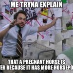 Very horse faster | ME TRYNA EXPLAIN; THAT A PREGNANT HORSE IS FASTER BECAUSE IT HAS MORE HORSEPOWER | image tagged in charlie conspiracy always sunny in philidelphia | made w/ Imgflip meme maker