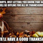 Happy Thanksgiving | HEY GUYS, JUST LETTING YOU KNOW THAT AFTER TODAY I WILL BE OFFLINE FOR ALL OF THANKSGIVING BREAK; HOPE YA'LL HAVE A GOOD THANKSGIVING | image tagged in happy thanksgiving | made w/ Imgflip meme maker