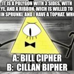 Up in Arms Bill Cipher | IT IS A POLYGON WITH 3 SIDES, WITH 1 EYE, AND A RIBBON, WICH IS WILLED TO BE ADDED IN SPRUNKI, AND I HAVE A TOPHAT. WHO AM I? A: BILL CIPHER
B:  CILLAN BIPHER | image tagged in 2,4,6,8,10,12 | made w/ Imgflip meme maker