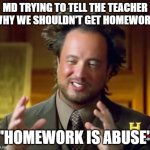 What? It's true! | MD TRYING TO TELL THE TEACHER WHY WE SHOULDN'T GET HOMEWORK; "HOMEWORK IS ABUSE" | image tagged in memes,ancient aliens,i hate homework | made w/ Imgflip meme maker