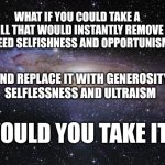 God Religion Universe | WHAT IF YOU COULD TAKE A PILL THAT WOULD INSTANTLY REMOVE GREED SELFISHNESS AND OPPORTUNISM; AND REPLACE IT WITH GENEROSITY SELFLESSNESS AND ULTRAISM; WOULD YOU TAKE IT? | image tagged in god religion universe | made w/ Imgflip meme maker