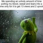 To lazy to make a real title, so, how has your day been? | Me spending an unholy amount of time putting my blood, sweat and tears into a meme only for it to get 13 views and 2 upvotes: | image tagged in kermit window,sad,memes,relatable,other creative tag | made w/ Imgflip meme maker