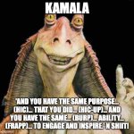 Kamalatoe! | KAMALA; 'AND YOU HAVE THE SAME PURPOSE... (HIC)... THAT YOU DID... (HIC-UP)... AND YOU HAVE THE SAME... (BURP)... ABILITY... (FRAPP)... TO ENGAGE AND INSPIRE.' N SHIIT! | image tagged in jar jar binks | made w/ Imgflip meme maker