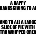 Blank White Template | A HAPPY THANKSGIVING TO ALL; AND TO ALL A LARGE SLICE OF PIE WITH EXTRA WHIPPED CREAM | image tagged in blank white template | made w/ Imgflip meme maker