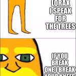 lorax format | I AM THE LORAX I SPEAK FOR THE TREES; IF YOU BREAK ONE I BREAK YOUR KNEES | image tagged in lorax format | made w/ Imgflip meme maker