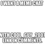 COOL_GUY_2007 RESPOND!!! | I WANT A MEME CHAT; WITH COOL_GUY_2007. LINK IN COMMENTS. | image tagged in blank white template | made w/ Imgflip meme maker