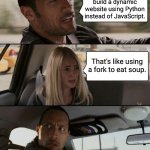 Just because you can do it doesn't mean you should do it... | I decided to build a dynamic website using Python instead of JavaScript. That's like using a fork to eat soup. | image tagged in memes,the rock driving | made w/ Imgflip meme maker