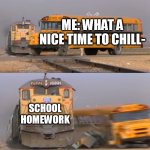 A train hitting a school bus | ME: WHAT A NICE TIME TO CHILL-; SCHOOL HOMEWORK | image tagged in a train hitting a school bus | made w/ Imgflip meme maker