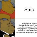 Tuxedo Winnie The Pooh | Ship; a large vessel vehicle that travels the world's oceans and other navigable waterways, carrying cargo or passengers, or in support of specialized missions, such as defense, research and fishing | image tagged in memes,tuxedo winnie the pooh | made w/ Imgflip meme maker