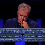 Jeremy Clarkson decides how to run his pub on Who Wants To Be a Millionaire? | If you don't like the extortionate price of my food at my pub, which I'm doing
to make a profit and to keep The Farmer's Dog running, what should I do to you? Say if you don't like it, then don't pay it! Ban you from my pub for slagging it off; Make you find cheaper British produce; Stop serving food altogether until you crybabies learn how to run a pub business! | image tagged in jeremy clarkson who wants to be a millionaire | made w/ Imgflip meme maker