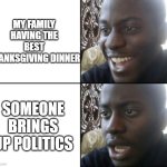 Hopefully your dinner was good | MY FAMILY HAVING THE BEST THANKSGIVING DINNER; SOMEONE BRINGS UP POLITICS | image tagged in happy / shock | made w/ Imgflip meme maker